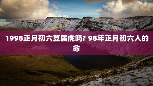 1998正月初六算属虎吗? 98年正月初六人的命