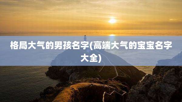 格局大气的男孩名字(高端大气的宝宝名字大全)