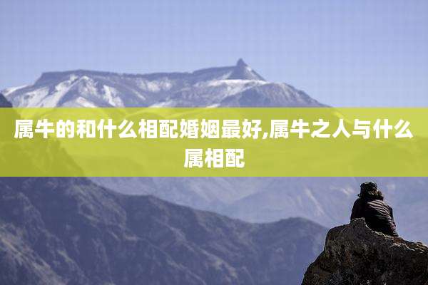 属牛的和什么相配婚姻最好,属牛之人与什么属相配