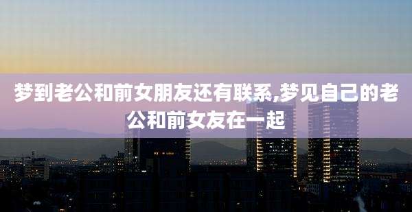 梦到老公和前女朋友还有联系,梦见自己的老公和前女友在一起