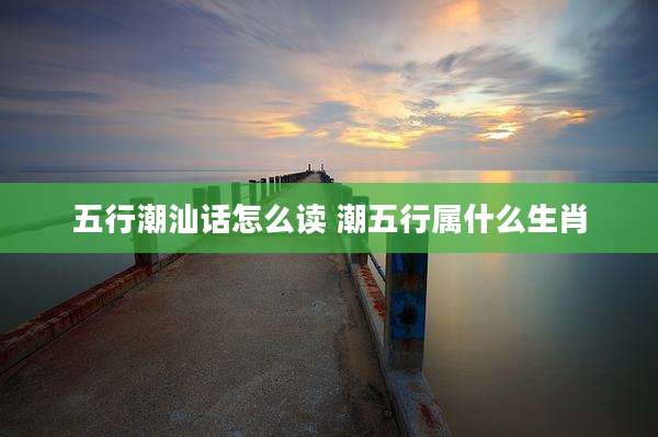 五行潮汕话怎么读 潮五行属什么生肖