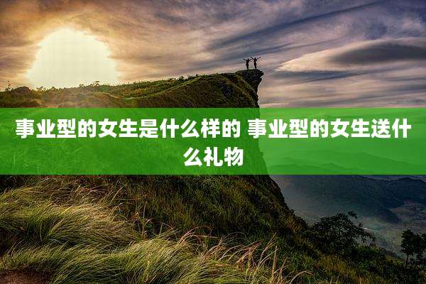 事业型的女生是什么样的 事业型的女生送什么礼物