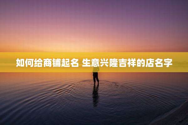 如何给商铺起名 生意兴隆吉祥的店名字
