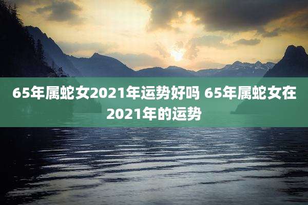 65年属蛇女2021年运势好吗 65年属蛇女在2021年的运势