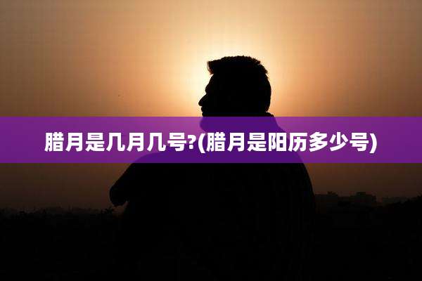 腊月是几月几号?(腊月是阳历多少号)