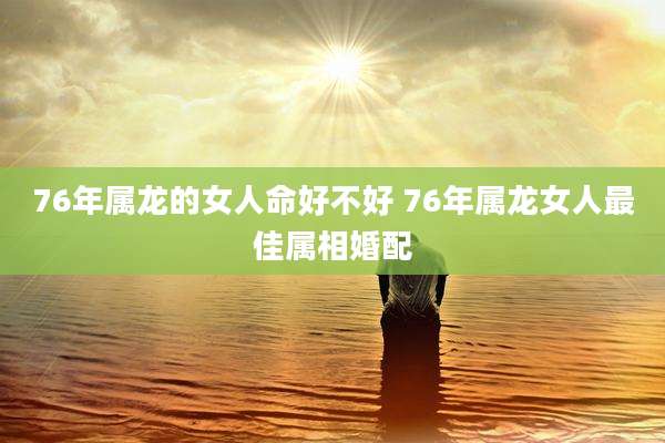 76年属龙的女人命好不好 76年属龙女人最佳属相婚配