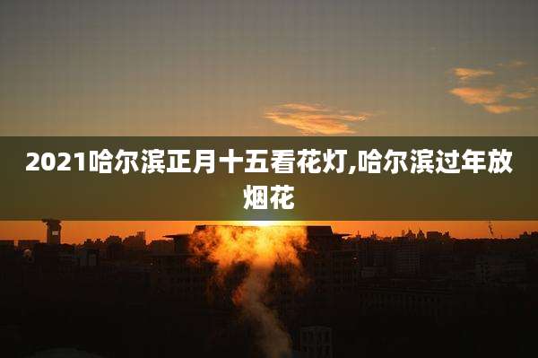 2021哈尔滨正月十五看花灯,哈尔滨过年放烟花