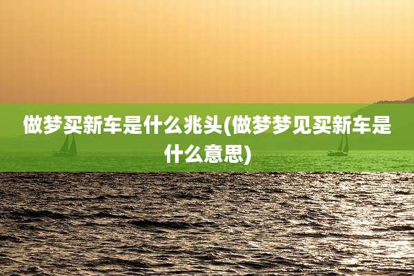 做梦买新车是什么兆头(做梦梦见买新车是什么意思)