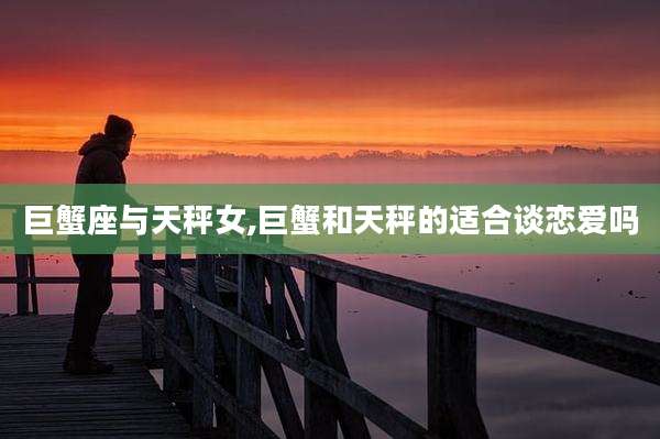 巨蟹座与天秤女,巨蟹和天秤的适合谈恋爱吗