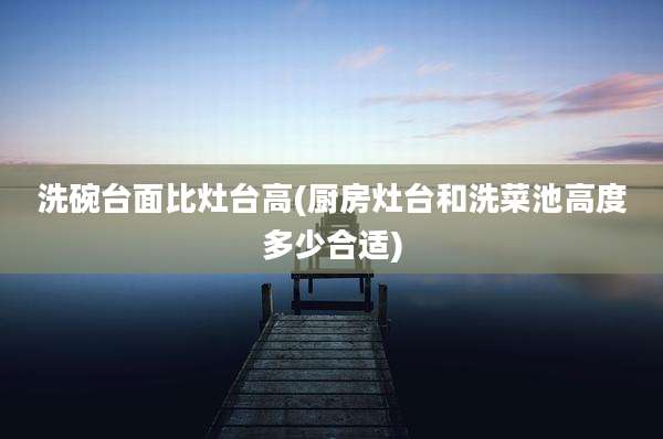 洗碗台面比灶台高(厨房灶台和洗菜池高度多少合适)