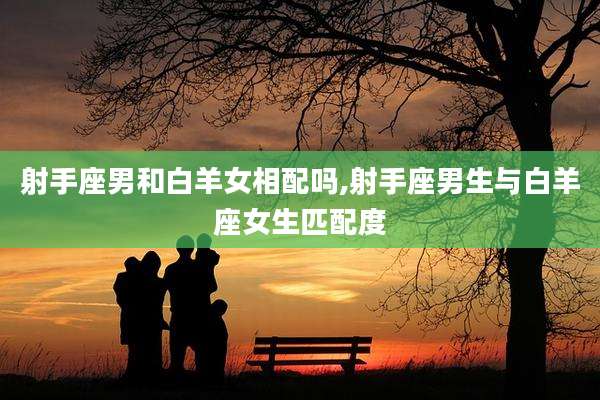 射手座男和白羊女相配吗,射手座男生与白羊座女生匹配度