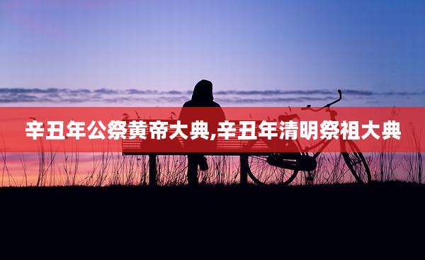 辛丑年公祭黄帝大典,辛丑年清明祭祖大典