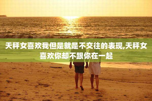 天秤女喜欢我但是就是不交往的表现,天秤女喜欢你却不跟你在一起
