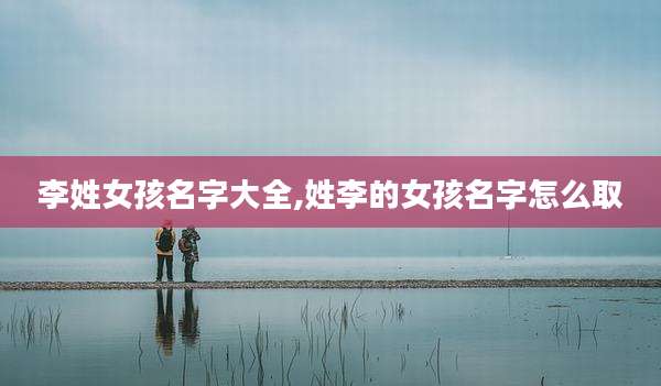 李姓女孩名字大全,姓李的女孩名字怎么取