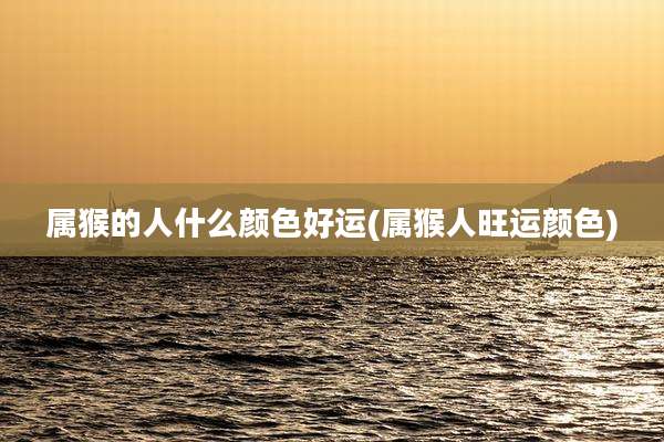 属猴的人什么颜色好运(属猴人旺运颜色)