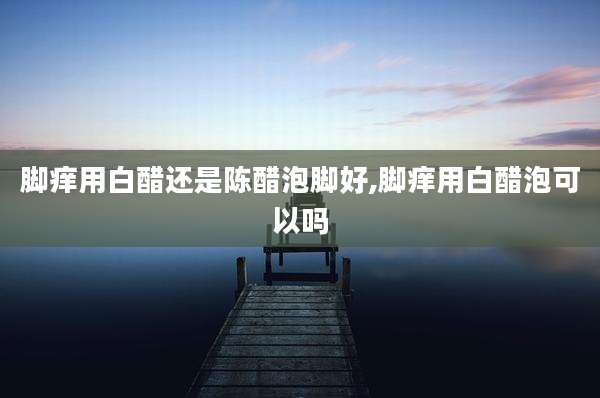 脚痒用白醋还是陈醋泡脚好,脚痒用白醋泡可以吗