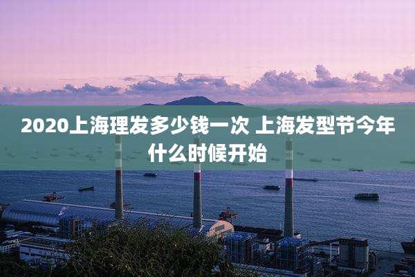 2020上海理发多少钱一次 上海发型节今年什么时候开始
