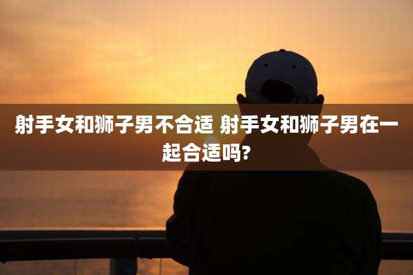 射手女和狮子男不合适 射手女和狮子男在一起合适吗?