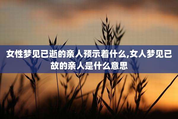 女性梦见已逝的亲人预示着什么,女人梦见已故的亲人是什么意思