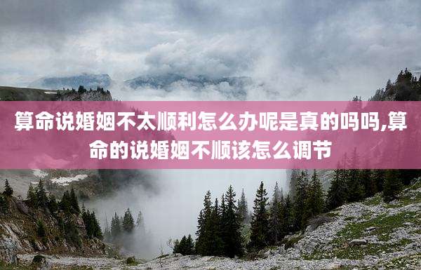 算命说婚姻不太顺利怎么办呢是真的吗吗,算命的说婚姻不顺该怎么调节