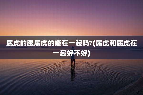 属虎的跟属虎的能在一起吗?(属虎和属虎在一起好不好)