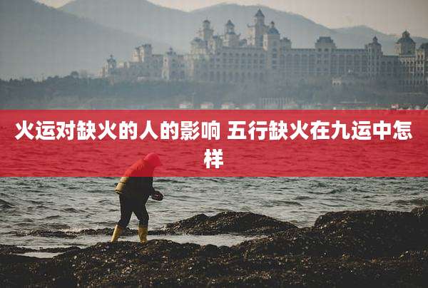 火运对缺火的人的影响 五行缺火在九运中怎样