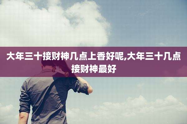 大年三十接财神几点上香好呢,大年三十几点接财神最好