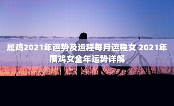 属鸡2021年运势及运程每月运程女 2021年属鸡女全年运势详解
