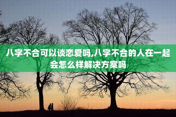 八字不合可以谈恋爱吗,八字不合的人在一起会怎么样解决方案吗