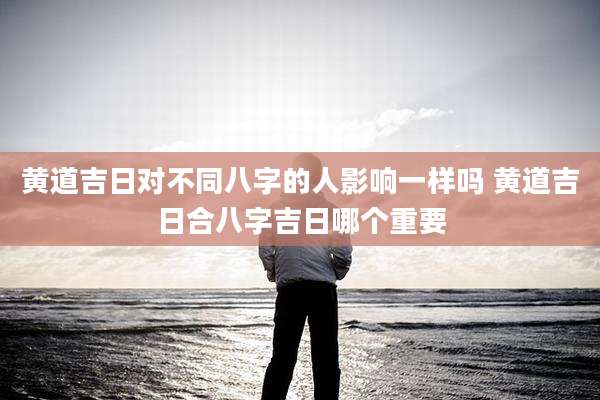黄道吉日对不同八字的人影响一样吗 黄道吉日合八字吉日哪个重要