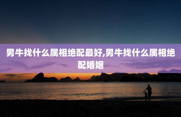 男牛找什么属相绝配最好,男牛找什么属相绝配婚姻