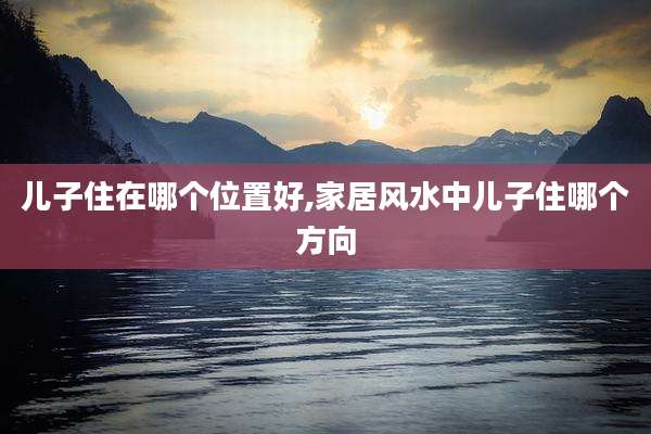 儿子住在哪个位置好,家居风水中儿子住哪个方向
