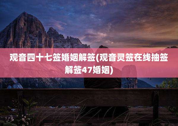 观音四十七签婚姻解签(观音灵签在线抽签解签47婚姻)