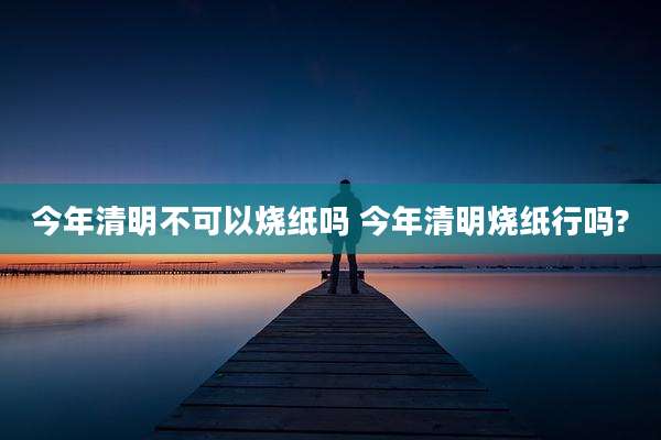 今年清明不可以烧纸吗 今年清明烧纸行吗?