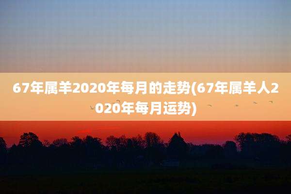 67年属羊2020年每月的走势(67年属羊人2020年每月运势)