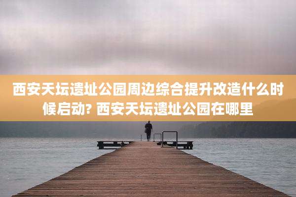 西安天坛遗址公园周边综合提升改造什么时候启动? 西安天坛遗址公园在哪里