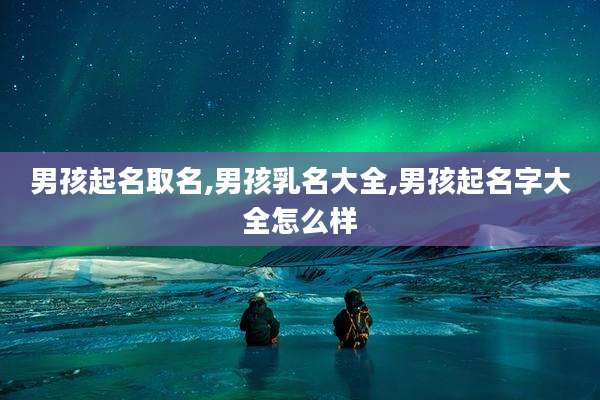 男孩起名取名,男孩乳名大全,男孩起名字大全怎么样