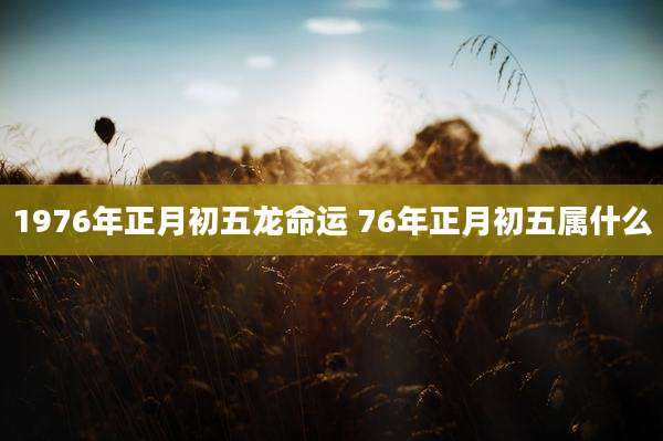 1976年正月初五龙命运 76年正月初五属什么