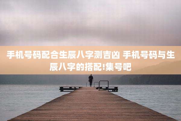 手机号码配合生辰八字测吉凶 手机号码与生辰八字的搭配!集号吧