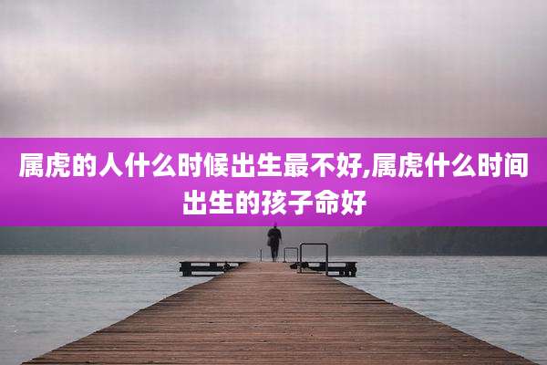属虎的人什么时候出生最不好,属虎什么时间出生的孩子命好