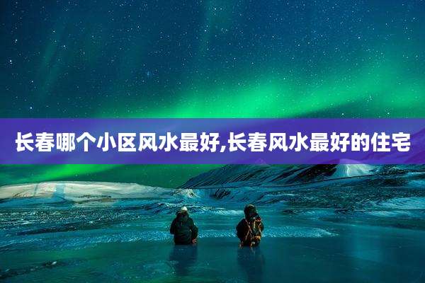 长春哪个小区风水最好,长春风水最好的住宅