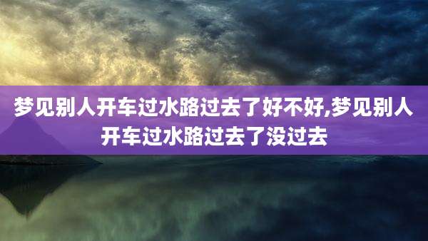 梦见别人开车过水路过去了好不好,梦见别人开车过水路过去了没过去