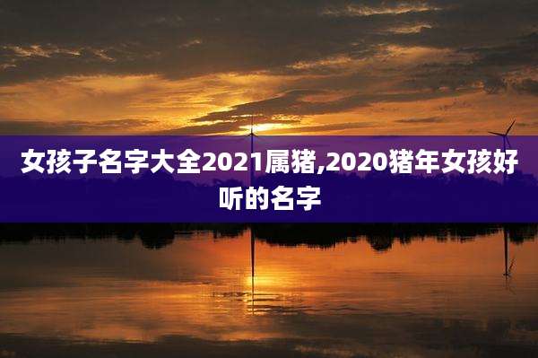女孩子名字大全2021属猪,2020猪年女孩好听的名字