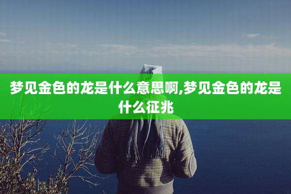 梦见金色的龙是什么意思啊,梦见金色的龙是什么征兆
