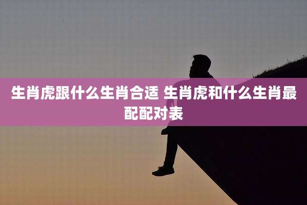 生肖虎跟什么生肖合适 生肖虎和什么生肖最配配对表