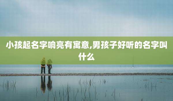 小孩起名字响亮有寓意,男孩子好听的名字叫什么