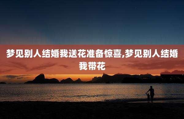 梦见别人结婚我送花准备惊喜,梦见别人结婚我带花