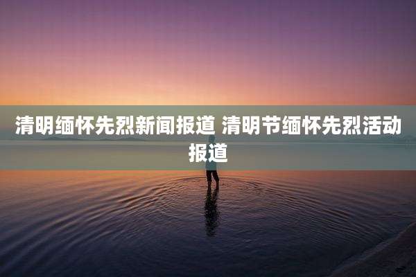 清明缅怀先烈新闻报道 清明节缅怀先烈活动报道