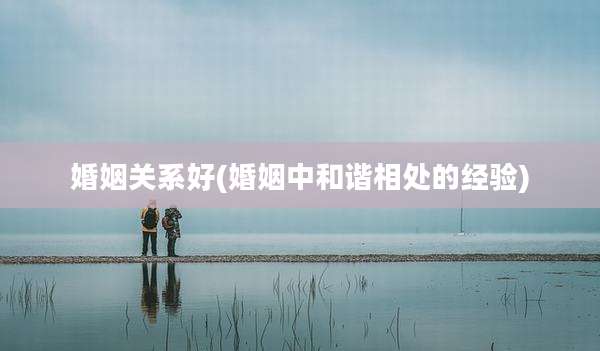 婚姻关系好(婚姻中和谐相处的经验)
