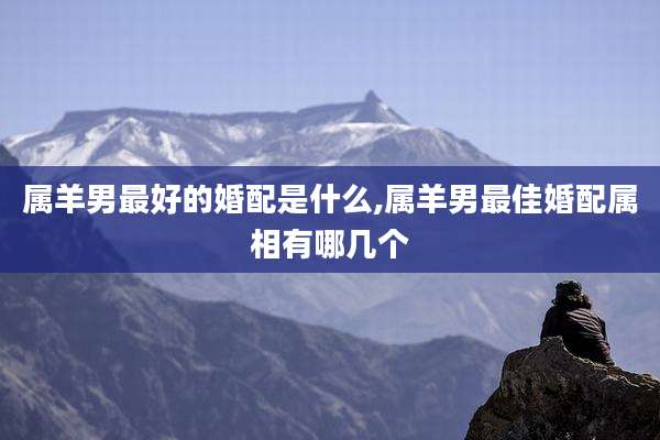 属羊男最好的婚配是什么,属羊男最佳婚配属相有哪几个